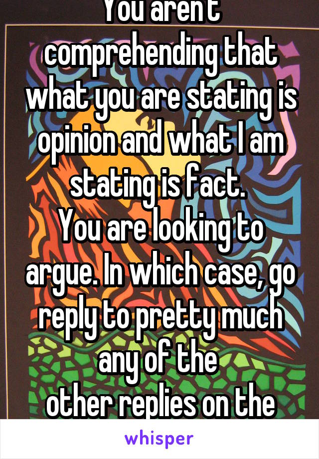 You aren't comprehending that what you are stating is opinion and what I am stating is fact. 
You are looking to argue. In which case, go reply to pretty much any of the 
other replies on the original whisper. 