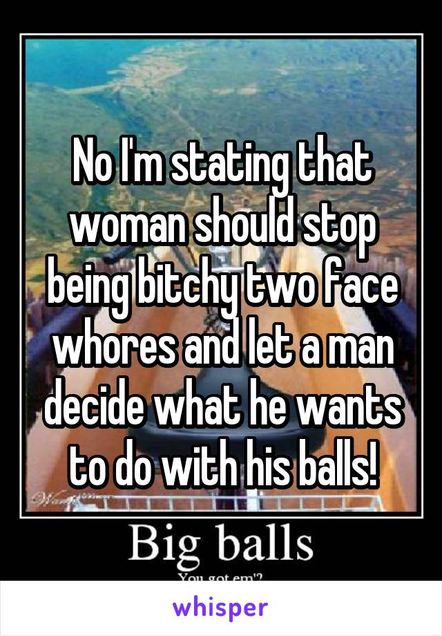 No I'm stating that woman should stop being bitchy two face whores and let a man decide what he wants to do with his balls!