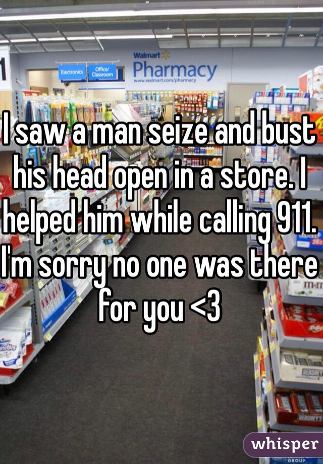 I saw a man seize and bust his head open in a store. I helped him while calling 911. I'm sorry no one was there for you <3