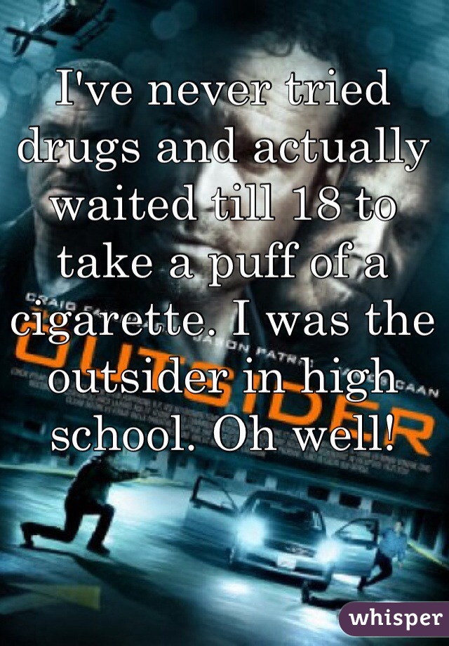 I've never tried drugs and actually waited till 18 to take a puff of a cigarette. I was the outsider in high school. Oh well!