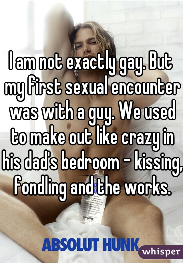 I am not exactly gay. But my first sexual encounter was with a guy. We used to make out like crazy in his dad's bedroom - kissing, fondling and the works.