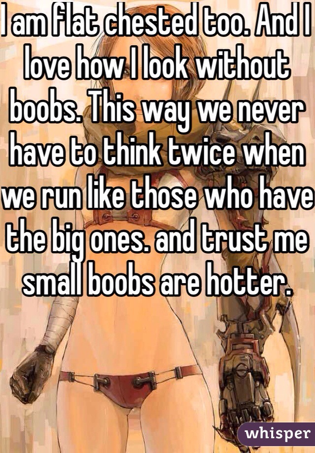 I am flat chested too. And I love how I look without boobs. This way we never have to think twice when we run like those who have the big ones. and trust me small boobs are hotter. 