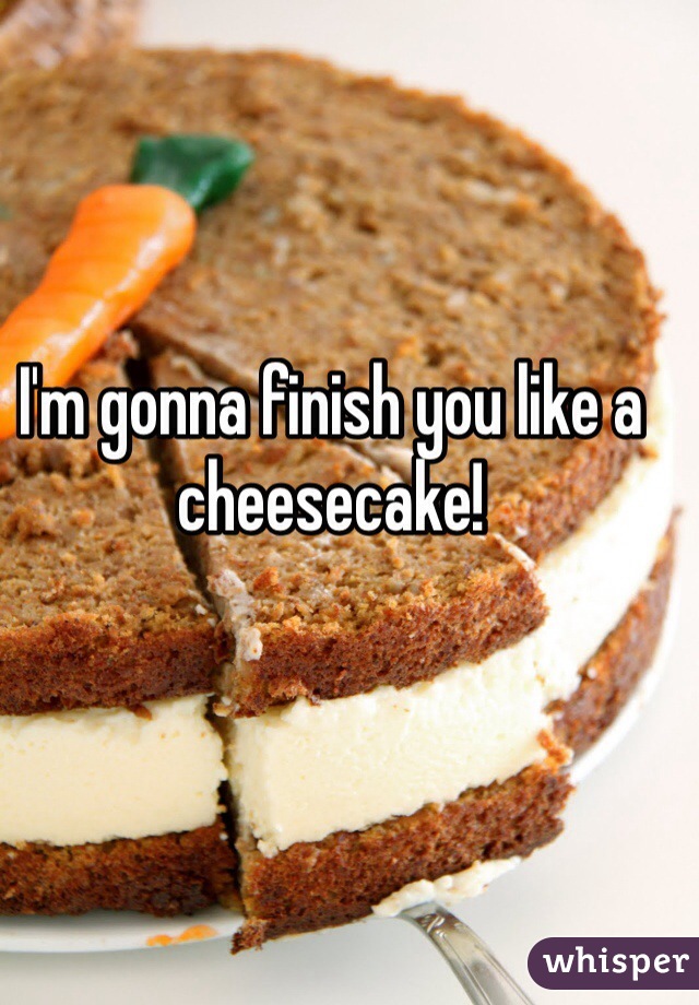 I'm gonna finish you like a cheesecake!