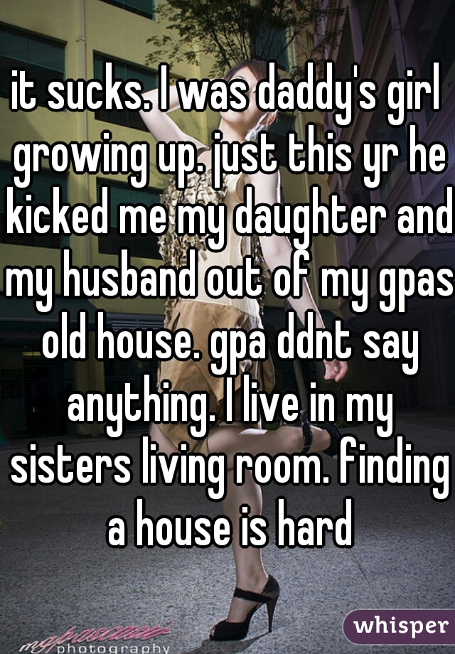 it sucks. I was daddy's girl growing up. just this yr he kicked me my daughter and my husband out of my gpas old house. gpa ddnt say anything. I live in my sisters living room. finding a house is hard