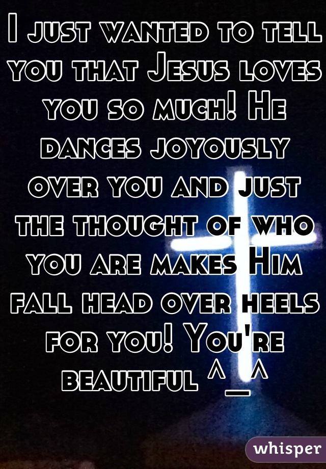 I just wanted to tell you that Jesus loves you so much! He dances joyously over you and just the thought of who you are makes Him fall head over heels for you! You're beautiful ^_^