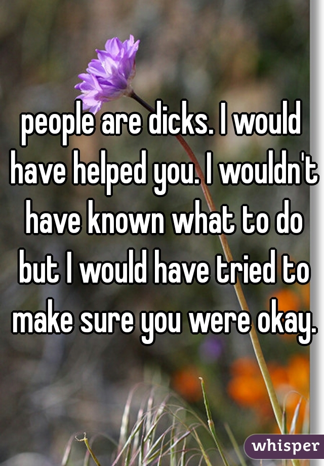 people are dicks. I would have helped you. I wouldn't have known what to do but I would have tried to make sure you were okay.