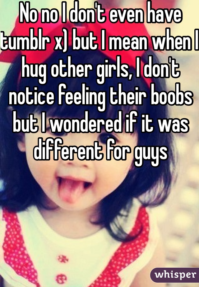 No no I don't even have tumblr x) but I mean when I hug other girls, I don't notice feeling their boobs but I wondered if it was different for guys