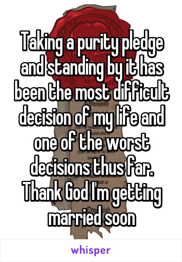 Taking a purity pledge and standing by it has been the most difficult decision of my life and one of the worst decisions thus far. Thank God I'm getting married soon