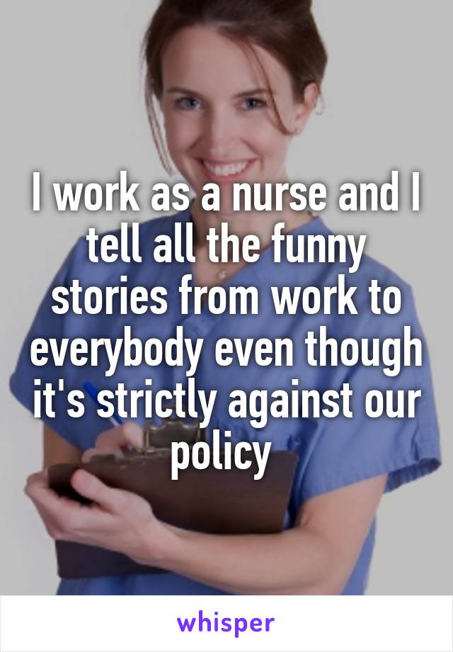 I work as a nurse and I tell all the funny stories from work to everybody even though it's strictly against our policy 