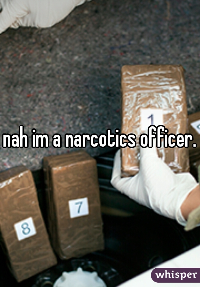 nah im a narcotics officer.