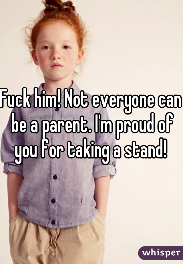Fuck him! Not everyone can be a parent. I'm proud of you for taking a stand! 