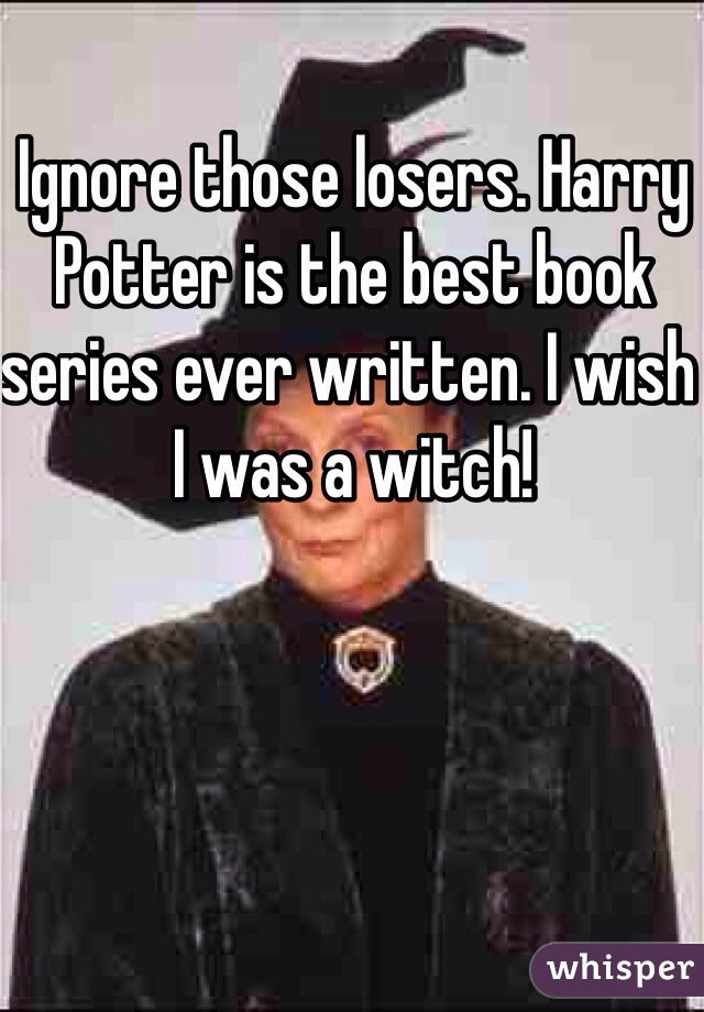 Ignore those losers. Harry Potter is the best book series ever written. I wish I was a witch!