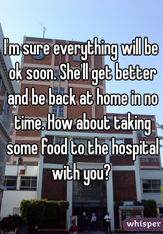 I'm sure everything will be ok soon. She'll get better and be back at home in no time. How about taking some food to the hospital with you? 