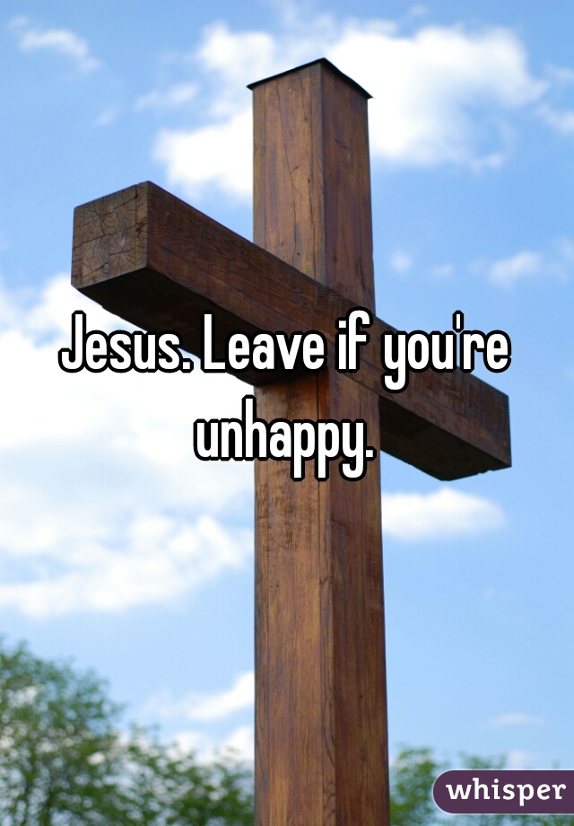 Jesus. Leave if you're unhappy. 