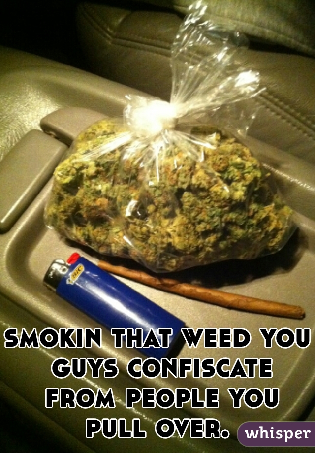 smokin that weed you guys confiscate from people you pull over. 