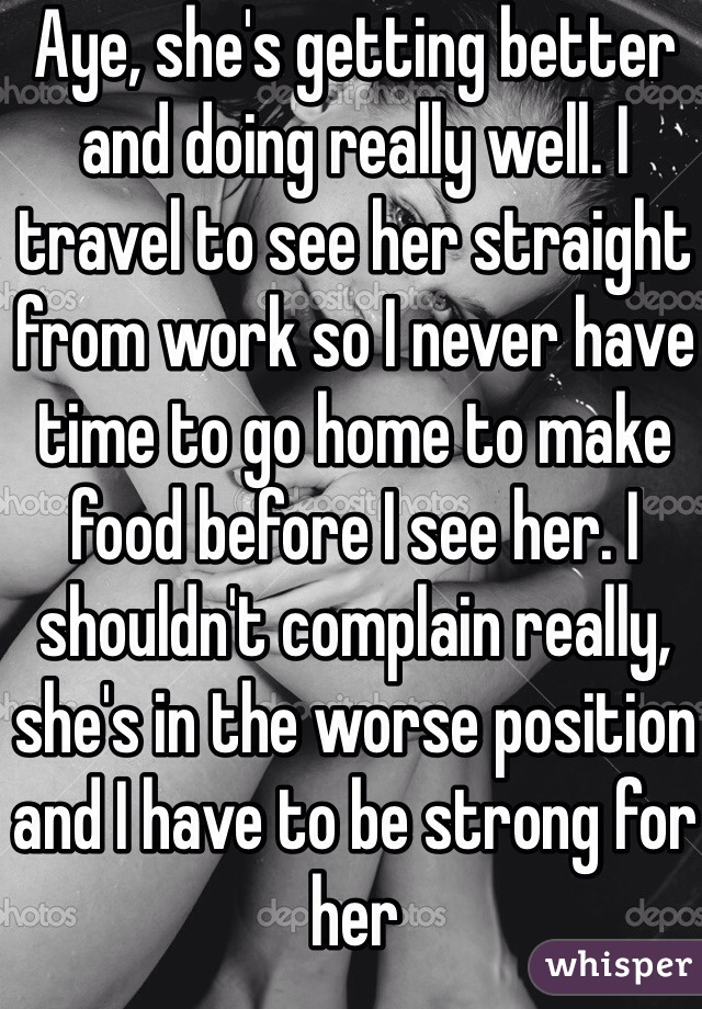Aye, she's getting better and doing really well. I travel to see her straight from work so I never have time to go home to make food before I see her. I shouldn't complain really, she's in the worse position and I have to be strong for her