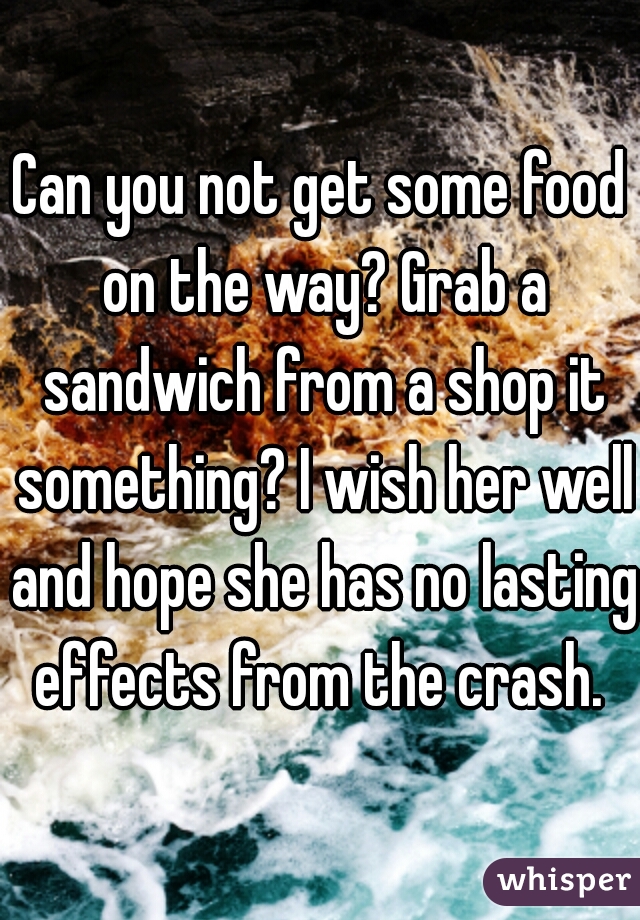Can you not get some food on the way? Grab a sandwich from a shop it something? I wish her well and hope she has no lasting effects from the crash. 