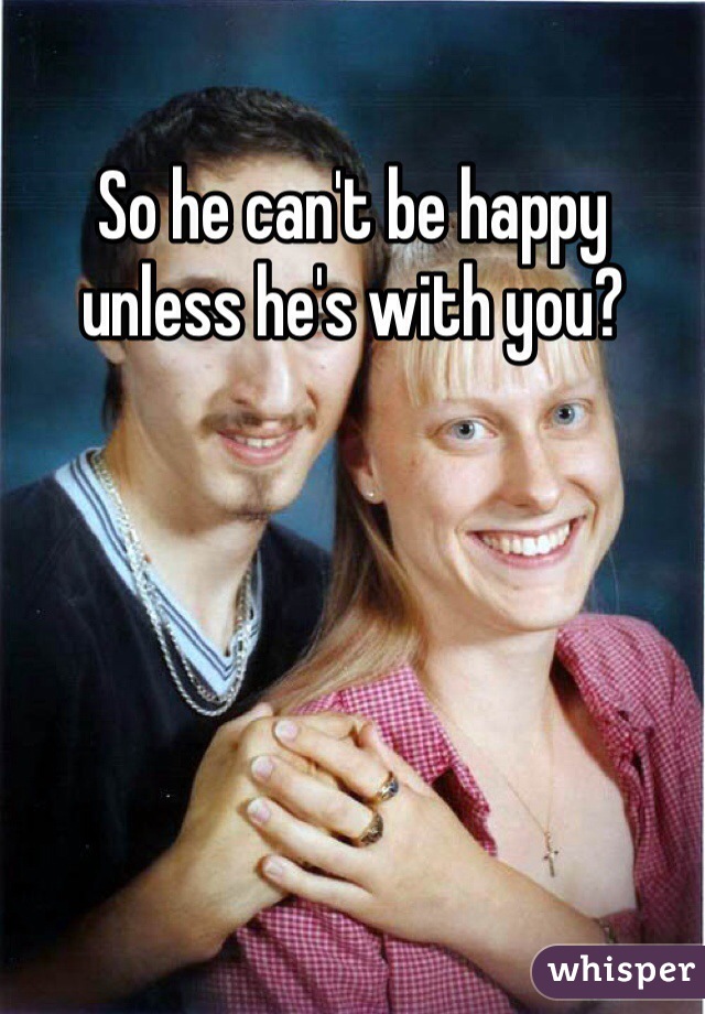 So he can't be happy unless he's with you?