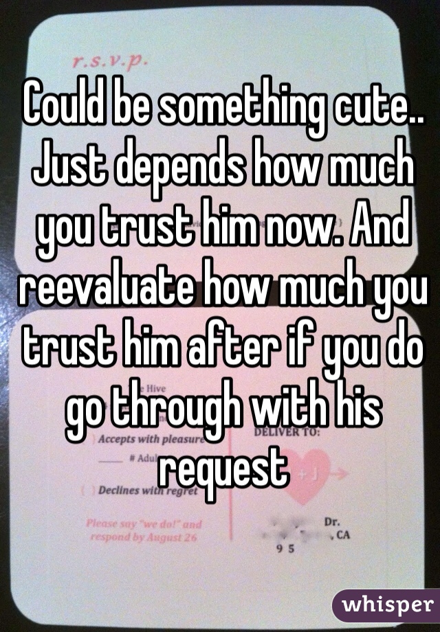 Could be something cute.. Just depends how much you trust him now. And reevaluate how much you trust him after if you do go through with his request 