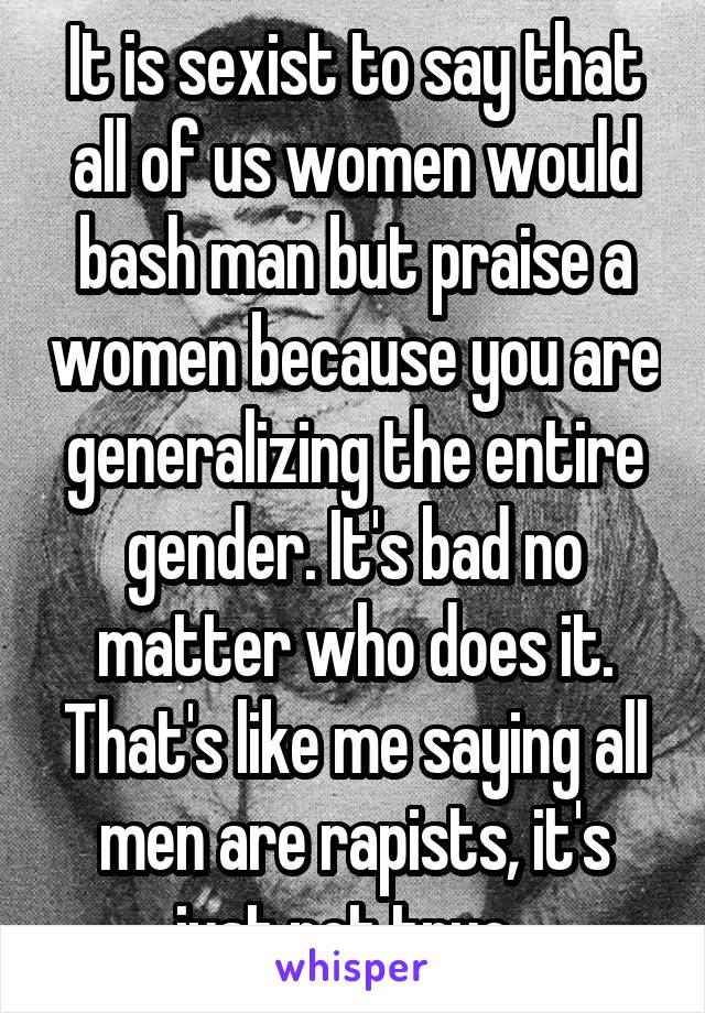 It is sexist to say that all of us women would bash man but praise a women because you are generalizing the entire gender. It's bad no matter who does it. That's like me saying all men are rapists, it's just not true. 