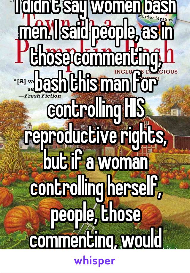 I didn't say women bash men. I said people, as in those commenting, bash this man for controlling HIS reproductive rights, but if a woman controlling herself, people, those commenting, would approve.