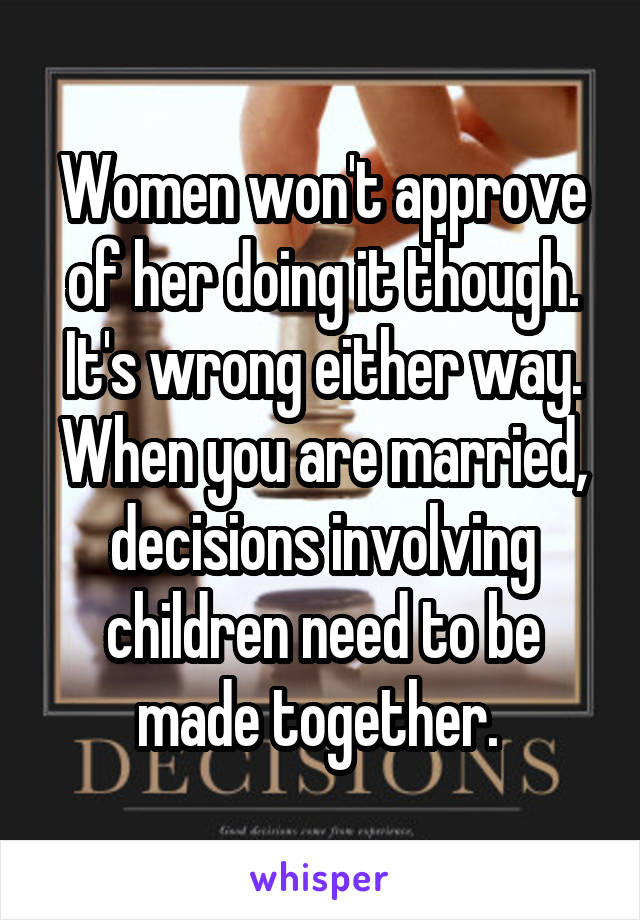 Women won't approve of her doing it though. It's wrong either way. When you are married, decisions involving children need to be made together. 