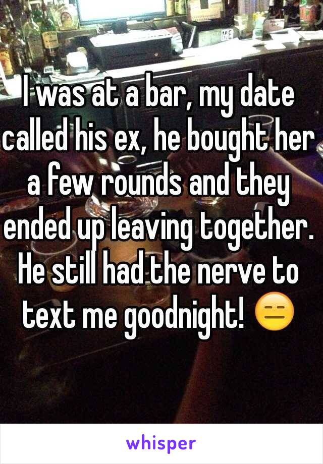 I was at a bar, my date called his ex, he bought her a few rounds and they ended up leaving together. He still had the nerve to text me goodnight! 😑