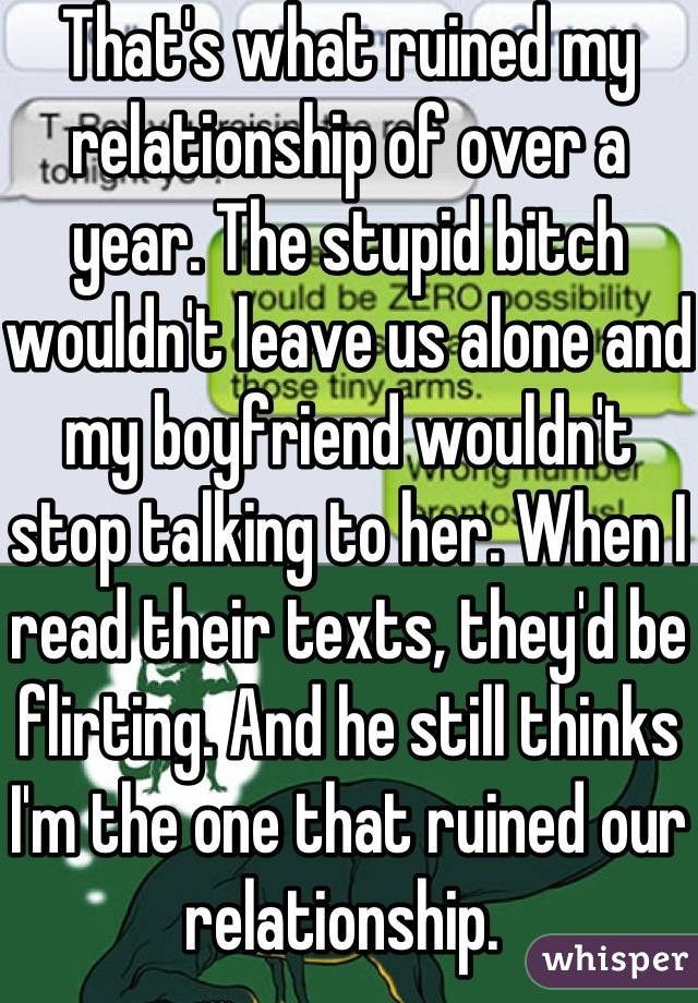 That's what ruined my relationship of over a year. The stupid bitch wouldn't leave us alone and my boyfriend wouldn't stop talking to her. When I read their texts, they'd be flirting. And he still thinks I'm the one that ruined our relationship. 
