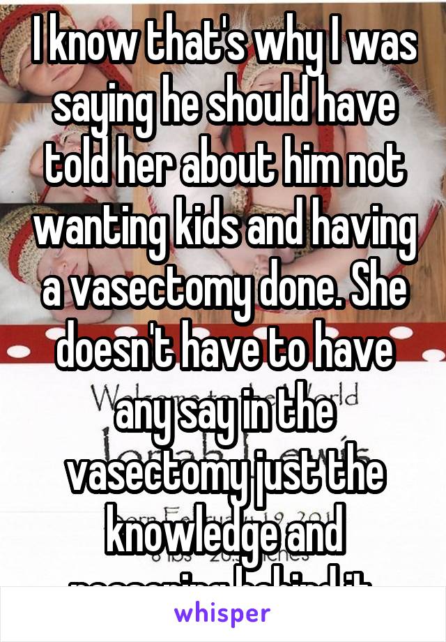 I know that's why I was saying he should have told her about him not wanting kids and having a vasectomy done. She doesn't have to have any say in the vasectomy just the knowledge and reasoning behind it.