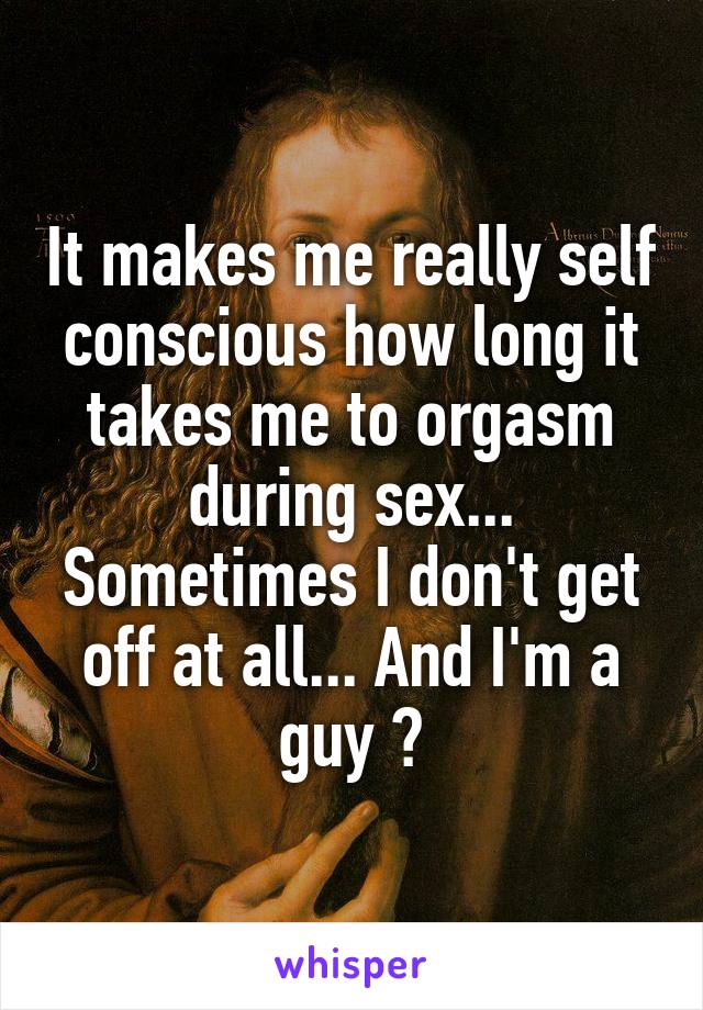 It makes me really self conscious how long it takes me to orgasm during sex... Sometimes I don't get off at all... And I'm a guy 😰
