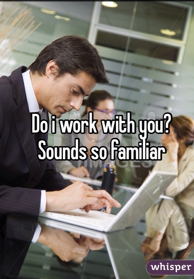 Do i work with you? 
Sounds so familiar