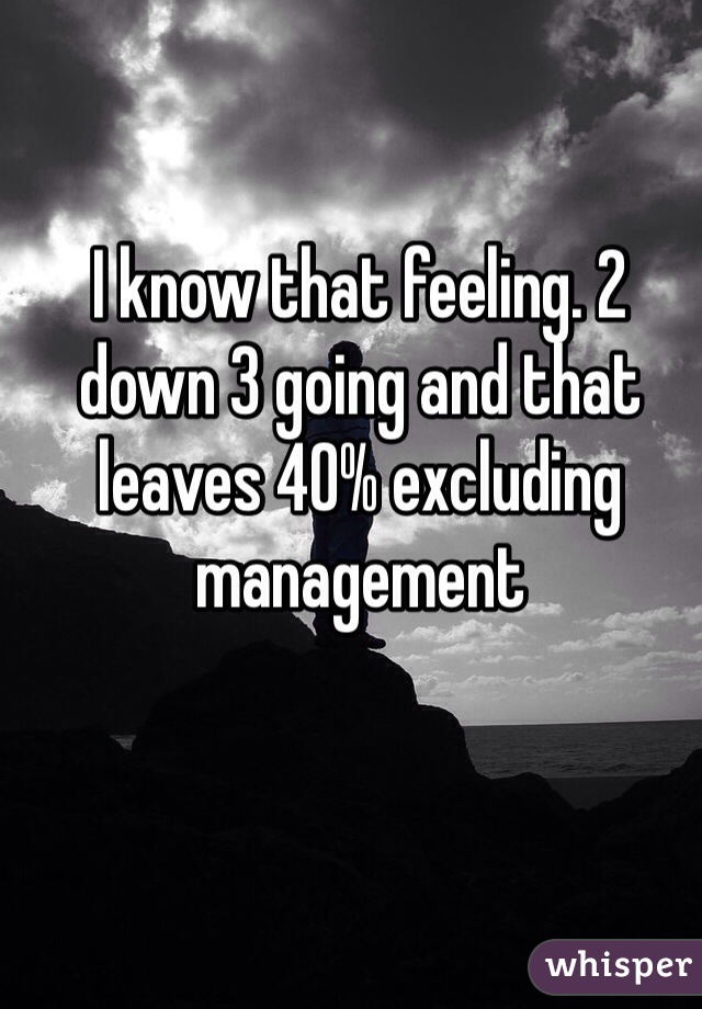 I know that feeling. 2 down 3 going and that leaves 40% excluding management 