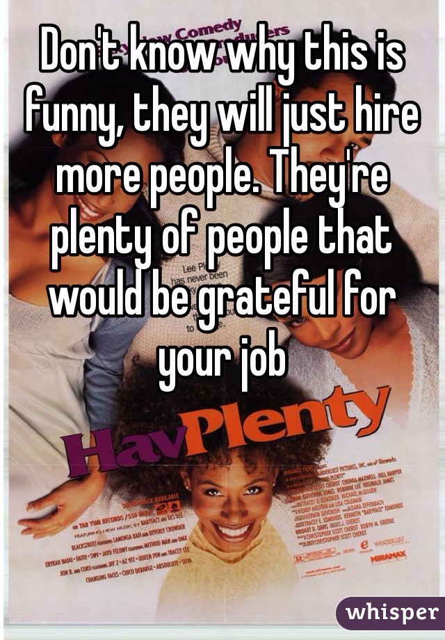 Don't know why this is funny, they will just hire more people. They're plenty of people that would be grateful for your job