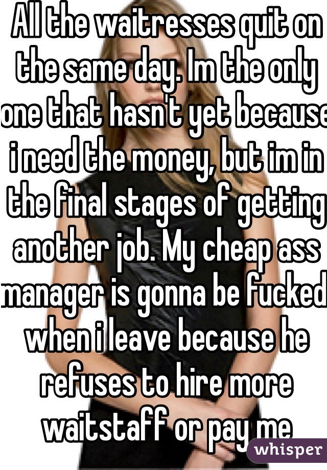 All the waitresses quit on the same day. Im the only one that hasn't yet because i need the money, but im in the final stages of getting another job. My cheap ass manager is gonna be fucked when i leave because he refuses to hire more waitstaff or pay me