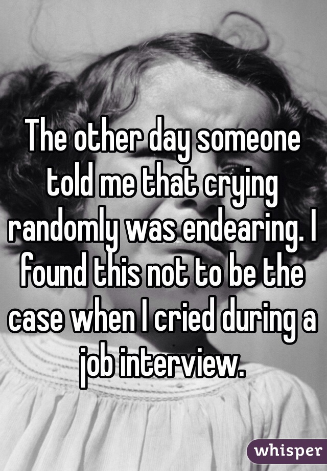 The other day someone told me that crying randomly was endearing. I found this not to be the case when I cried during a job interview. 