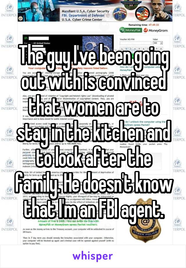 The guy I've been going out with is convinced that women are to stay in the kitchen and to look after the family. He doesn't know that I'm an FBI agent.
