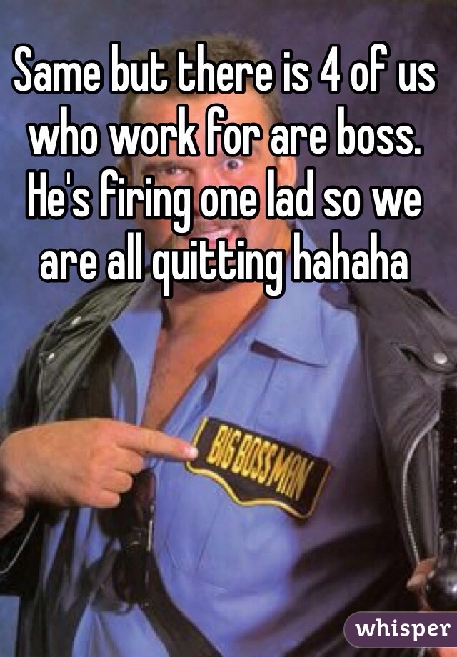 Same but there is 4 of us who work for are boss. He's firing one lad so we are all quitting hahaha