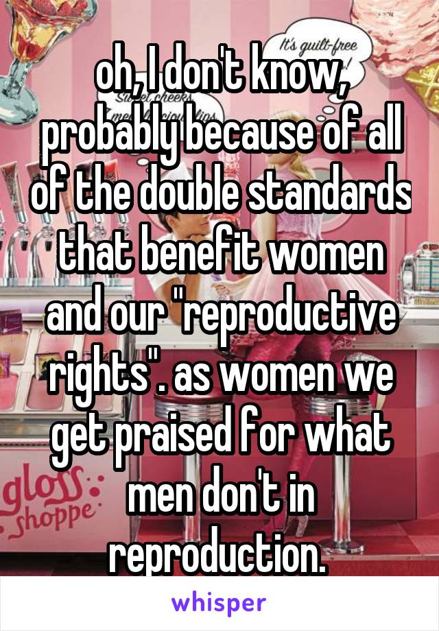 oh, I don't know, probably because of all of the double standards that benefit women and our "reproductive rights". as women we get praised for what men don't in reproduction. 