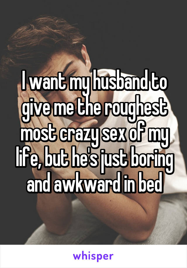 I want my husband to give me the roughest most crazy sex of my life, but he's just boring and awkward in bed