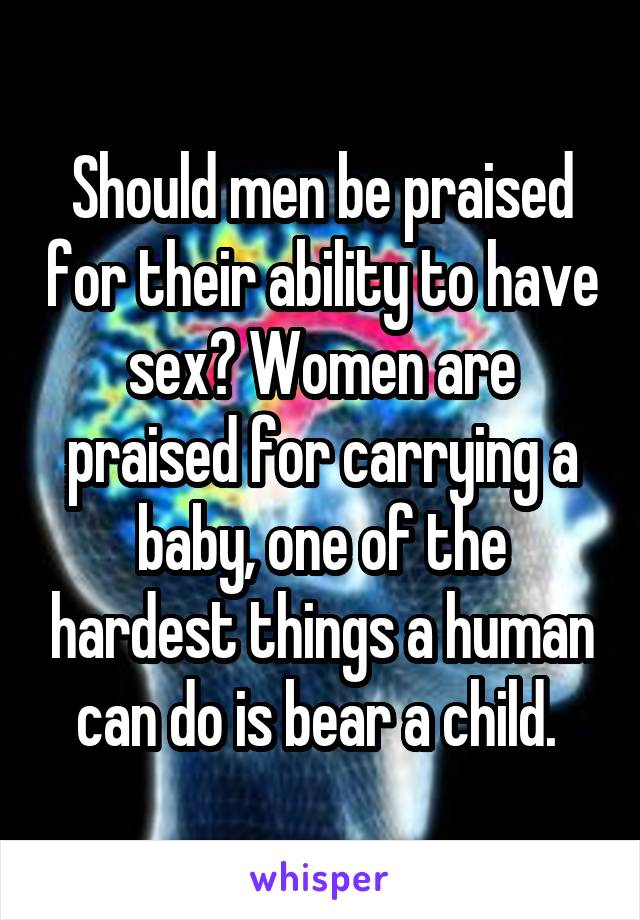 Should men be praised for their ability to have sex? Women are praised for carrying a baby, one of the hardest things a human can do is bear a child. 