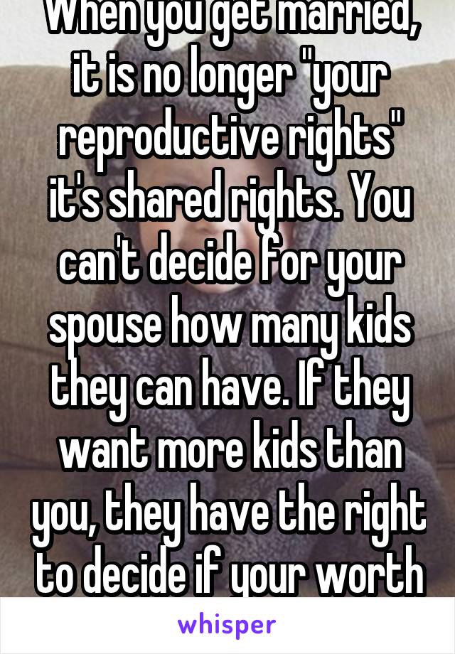 When you get married, it is no longer "your reproductive rights" it's shared rights. You can't decide for your spouse how many kids they can have. If they want more kids than you, they have the right to decide if your worth giving up children for. 