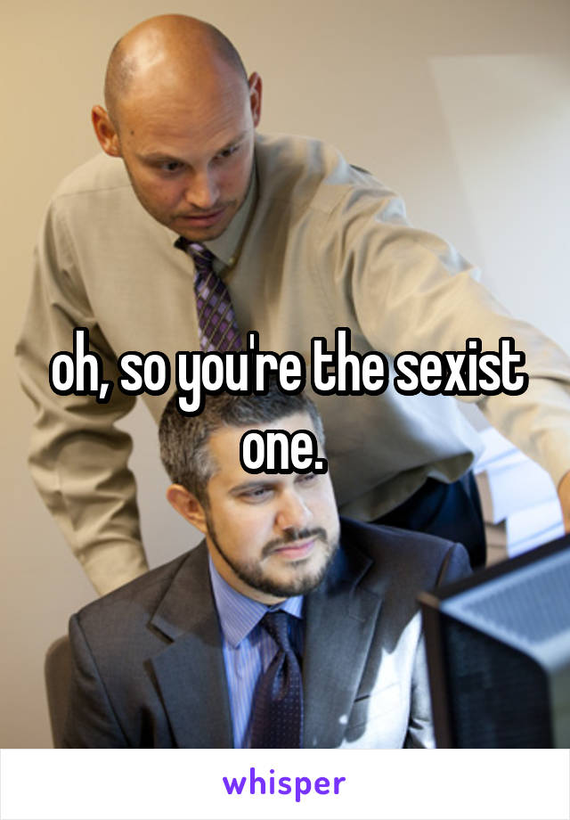 oh, so you're the sexist one. 