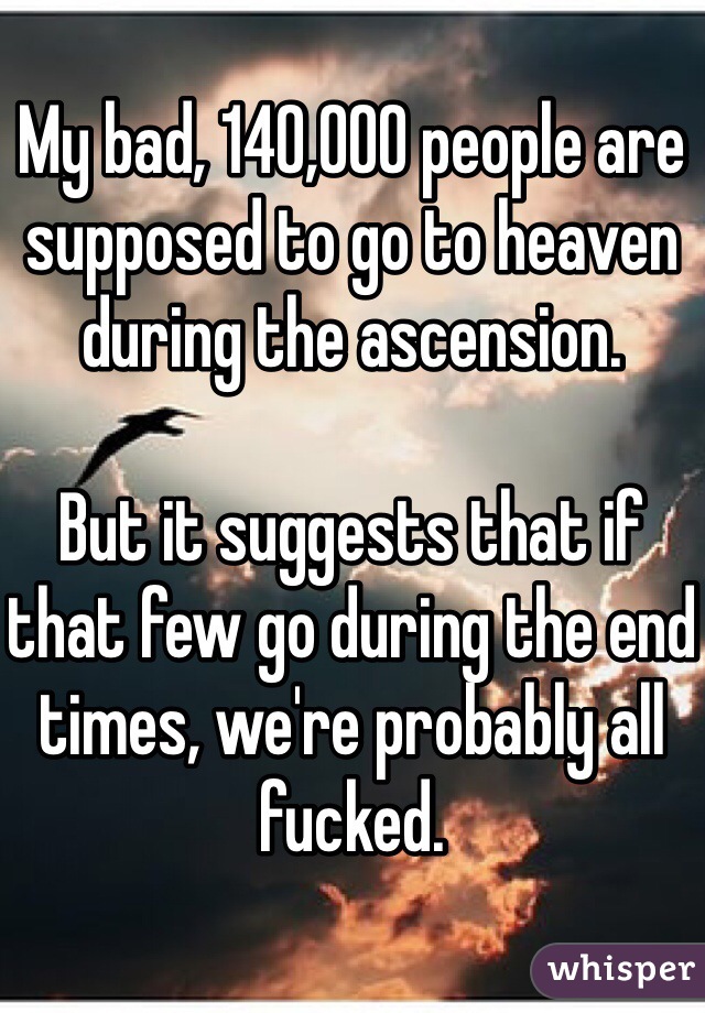 My bad, 140,000 people are supposed to go to heaven during the ascension.

But it suggests that if that few go during the end times, we're probably all fucked.