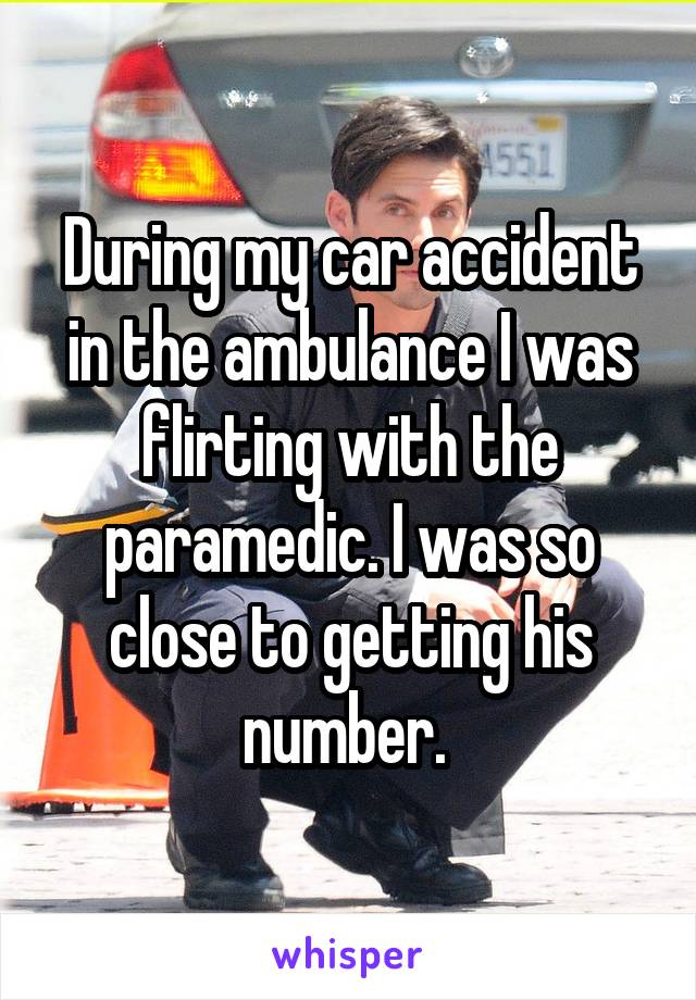 During my car accident in the ambulance I was flirting with the paramedic. I was so close to getting his number. 
