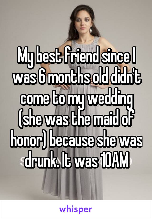 My best friend since I was 6 months old didn't come to my wedding (she was the maid of honor) because she was drunk. It was 10AM