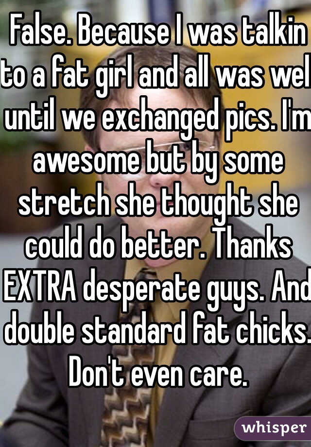 False. Because I was talkin to a fat girl and all was well until we exchanged pics. I'm awesome but by some stretch she thought she could do better. Thanks EXTRA desperate guys. And double standard fat chicks. Don't even care.