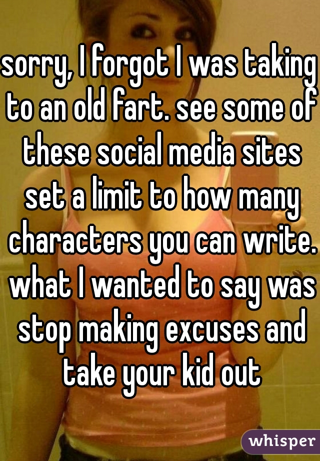 sorry, I forgot I was taking to an old fart. see some of these social media sites set a limit to how many characters you can write. what I wanted to say was stop making excuses and take your kid out