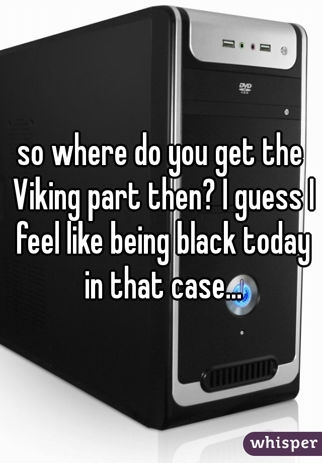 so where do you get the Viking part then? I guess I feel like being black today in that case...