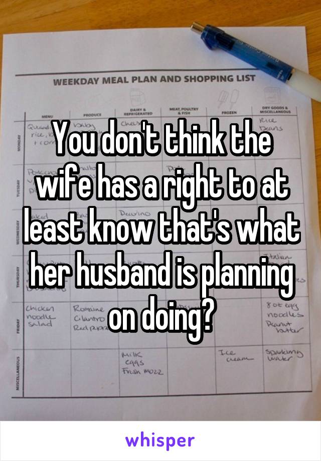 You don't think the wife has a right to at least know that's what her husband is planning on doing?