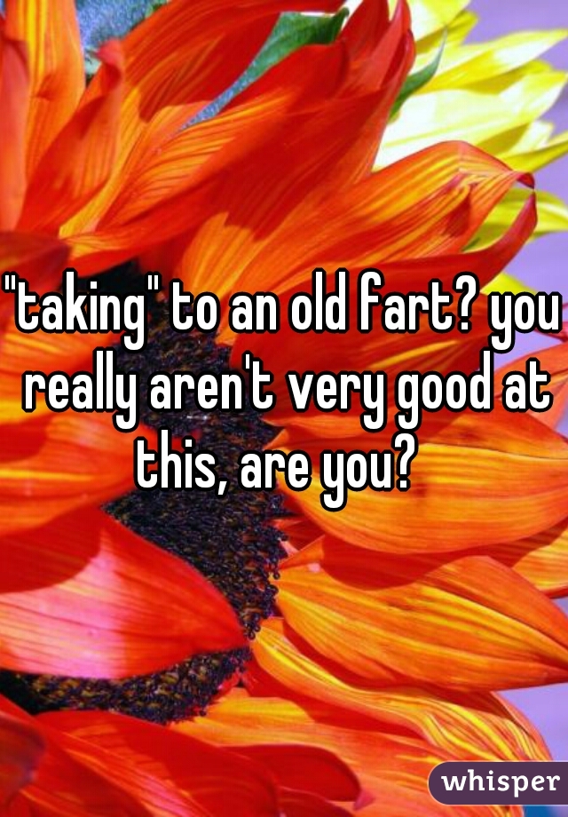 "taking" to an old fart? you really aren't very good at this, are you?  